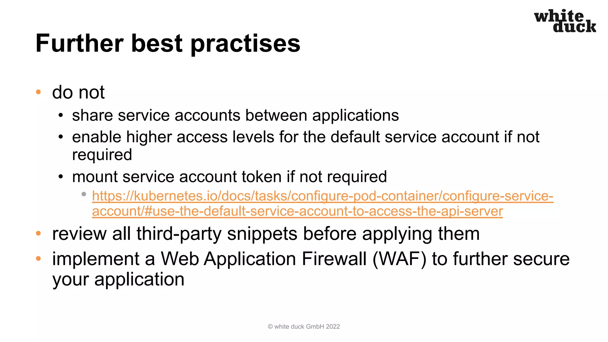 Further best practises
• do not
• share service accounts between applications
• enable higher access levels for the default service account if not
required
• mount service account token if not required
• https://kubernetes.io/docs/tasks/configure-pod-container/configure-service-
account/#use-the-default-service-account-to-access-the-api-server
• review all third-party snippets before applying them
• implement a Web Application Firewall (WAF) to further secure
your application
© white duck GmbH 2022
 