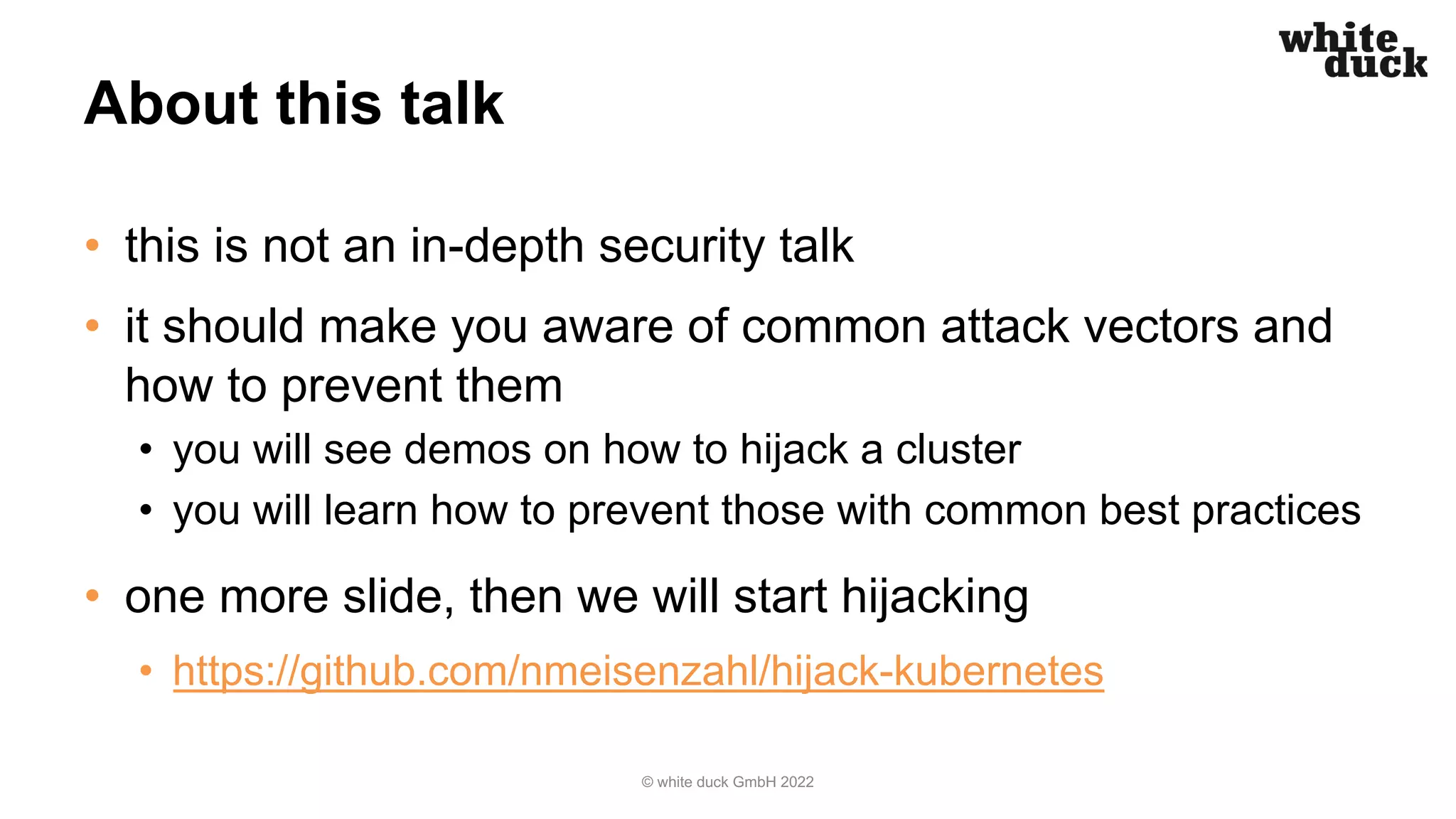 About this talk
• this is not an in-depth security talk
• it should make you aware of common attack vectors and
how to prevent them
• you will see demos on how to hijack a cluster
• you will learn how to prevent those with common best practices
• one more slide, then we will start hijacking
• https://github.com/nmeisenzahl/hijack-kubernetes
© white duck GmbH 2022
 