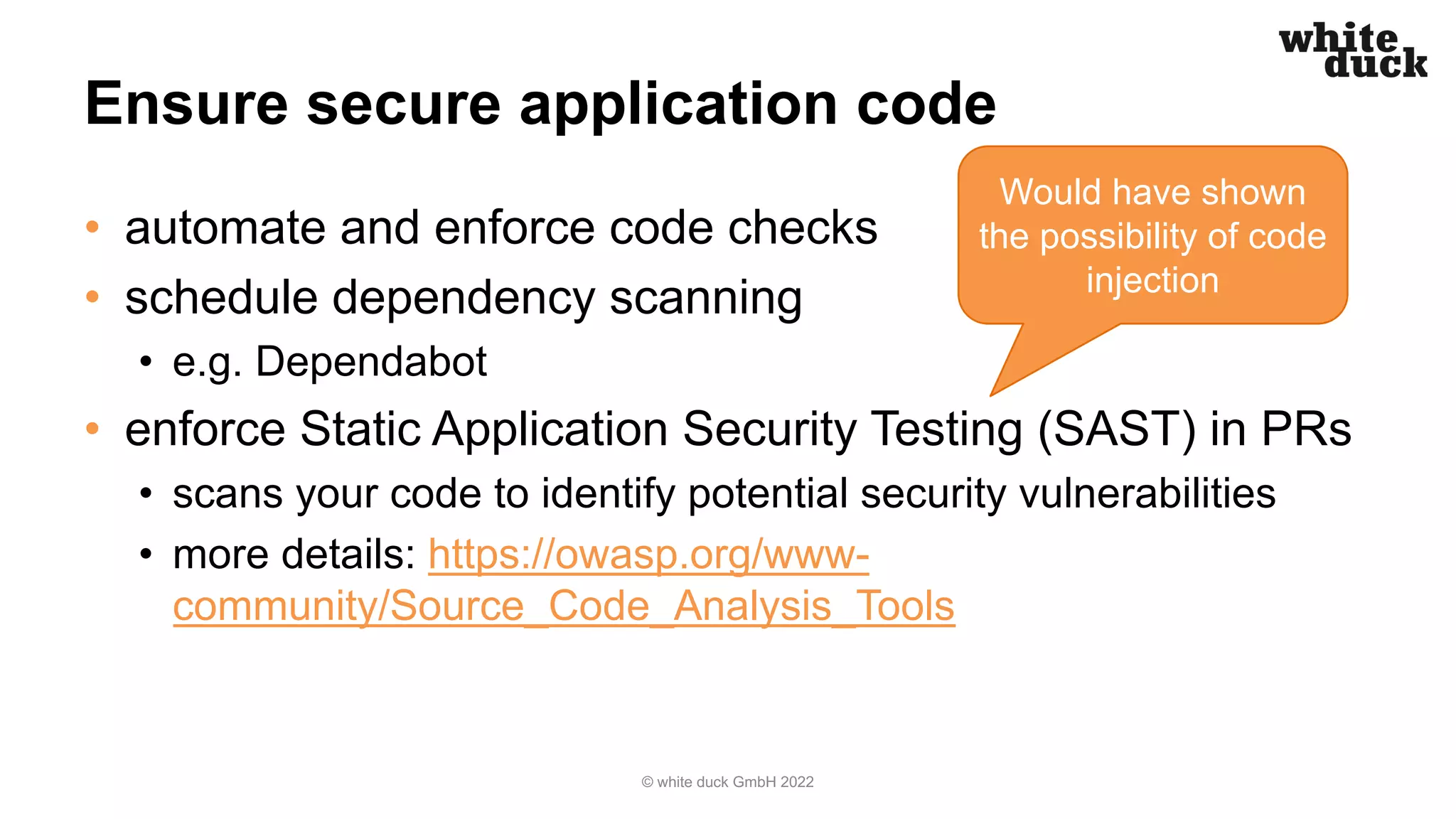 Ensure secure application code
• automate and enforce code checks
• schedule dependency scanning
• e.g. Dependabot
• enforce Static Application Security Testing (SAST) in PRs
• scans your code to identify potential security vulnerabilities
• more details: https://owasp.org/www-
community/Source_Code_Analysis_Tools
© white duck GmbH 2022
Would have shown
the possibility of code
injection
 