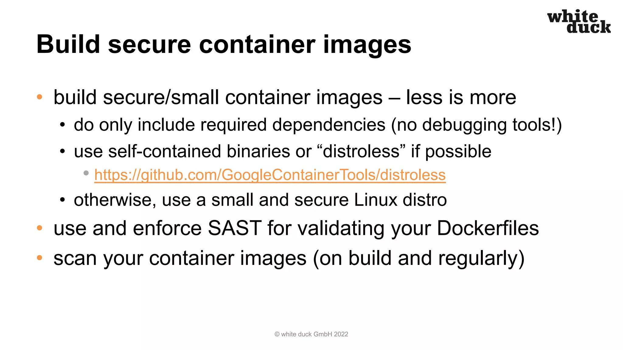 Build secure container images
• build secure/small container images – less is more
• do only include required dependencies (no debugging tools!)
• use self-contained binaries or “distroless” if possible
• https://github.com/GoogleContainerTools/distroless
• otherwise, use a small and secure Linux distro
• use and enforce SAST for validating your Dockerfiles
• scan your container images (on build and regularly)
© white duck GmbH 2022
 