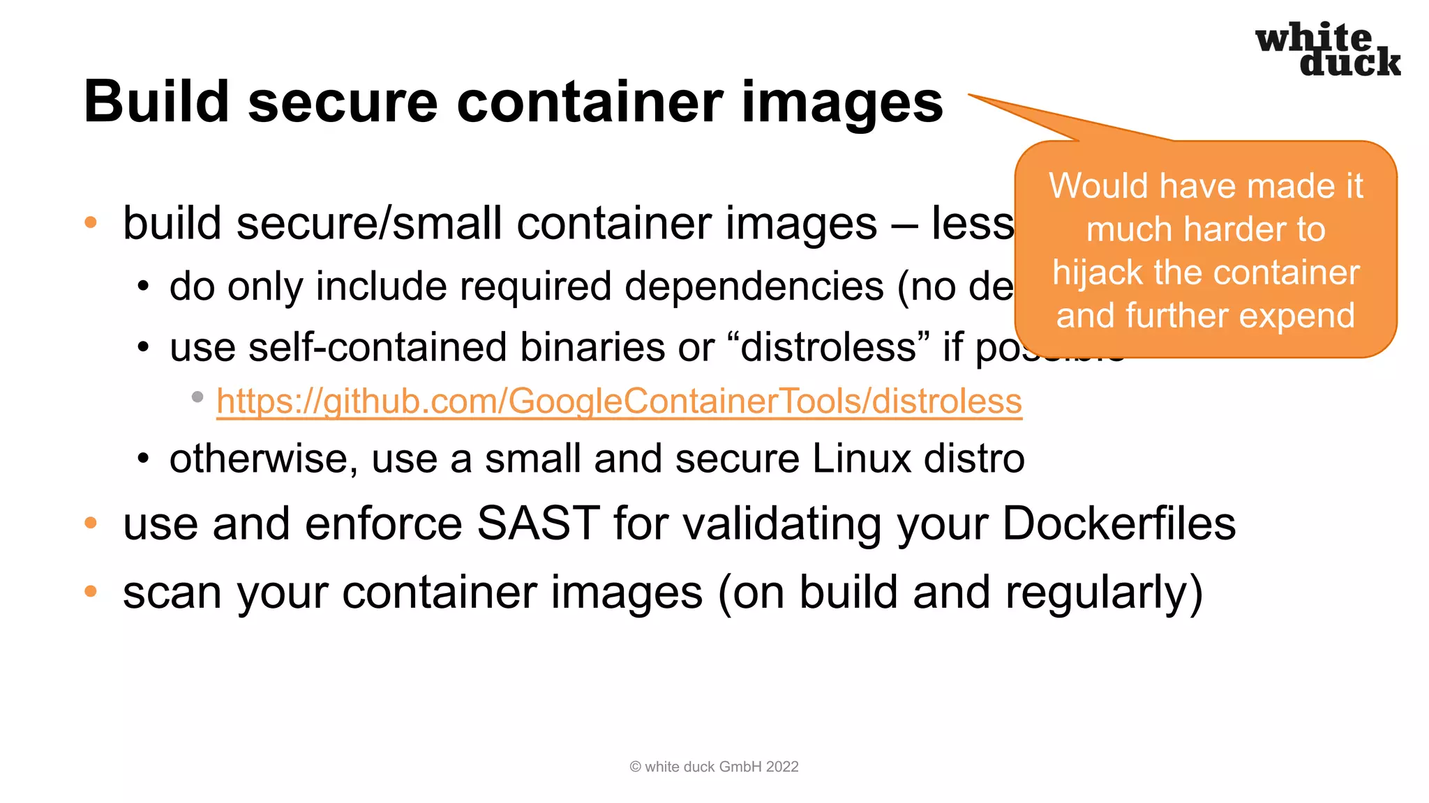 Build secure container images
• build secure/small container images – less is more
• do only include required dependencies (no debugging tools!)
• use self-contained binaries or “distroless” if possible
• https://github.com/GoogleContainerTools/distroless
• otherwise, use a small and secure Linux distro
• use and enforce SAST for validating your Dockerfiles
• scan your container images (on build and regularly)
© white duck GmbH 2022
Would have made it
much harder to
hijack the container
and further expend
 
