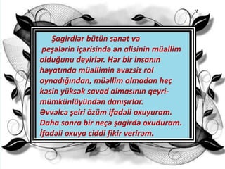 Şagirdlər bütün sənət və
peşələrin içərisində ən alisinin müəllim
olduğunu deyirlər. Hər bir insanın
həyatında müəllimin əvəzsiz rol
oynadığından, müəllim olmadan heç
kəsin yüksək savad almasının qeyri-
mümkünlüyündən danışırlar.
Əvvəlcə şeiri özüm ifadəli oxuyuram.
Daha sonra bir neçə şagirdə oxuduram.
İfadəli oxuya ciddi fikir verirəm.
 