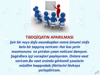 TƏDQİQATIN APARILMASI
Şeir bir neçə dəfə oxunduqdan sonra ümumi sinfə
belə bir tapşırıq verirəm: Hər kəs şerin
məzmununu və şeirdən çıxan nəticəni danışsın.
Şagirdlərə işçi vərəqləri paylayıram. Onlara vaxt
verirəm.Bu vaxt ərzində görkəmli şəxslərin
müəllim haqqındakı fikirlərini lövhəyə
yerləşdirirəm.
 