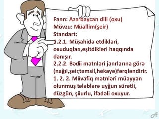 Fənn: Azərbaycan dili (oxu)
Mövzu: Müəllim(şeir)
Standart:
1.2.1. Müşahidə etdikləri,
oxuduqları,eşitdikləri haqqında
danışır.
2.2.2. Bədii mətnləri janrlarına görə
(nağıl,şeir,təmsil,hekayə)fərqləndirir.
1. 2. 2. Müvafiq mətnləri müəyyən
olunmuş tələblərə uyğun sürətli,
düzgün, şüurlu, ifadəli oxuyur.
 