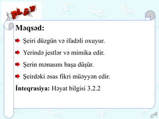 Məqsəd:
Şeiri düzgün və ifadəli oxuyur.
Yerində jestlər və mimika edir.
Şerin mənasını başa düşür.
Şeirdəki əsas fikri müəyyən edir.
İnteqrasiya: Həyat bilgisi 3.2.2
 