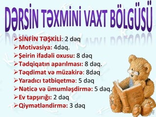 SİNFİN TƏŞKİLİ: 2 dəq
Motivasiya: 4dəq.
Şeirin ifadəli oxusu: 8 dəq
Tədqiqatın aparılması: 8 dəq.
Təqdimat və müzakirə: 8dəq
Yaradıcı tətbiqetmə: 5 dəq
Nəticə və ümumləşdirmə: 5 dəq.
Ev tapşırığı: 2 dəq
Qiymətləndirmə: 3 dəq
 