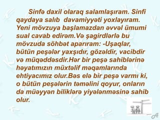 Sinfə daxil olaraq salamlaşıram. Sinfi
qaydaya salıb davamiyyəti yoxlayıram.
Yeni mövzuya başlamazdan əvvəl ümumi
sual cavab edirəm.Və şagirdlərlə bu
mövzuda söhbət aparıram: -Uşaqlar,
bütün peşələr yaxşıdır, gözəldir, vacibdir
və müqəddəsdir.Hər bir peşə sahiblərinə
həyatımızın müxtəlif məqamlarında
ehtiyacımız olur.Bəs elə bir peşə varmı ki,
o bütün peşələrin təməlini qoyur, onların
da müəyyən biliklərə yiyələnməsinə sahib
olur.
 