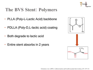 The BVS Stent: Polymers PLLA (Poly-L-Lactic Acid) backbone PDLLA (Poly-D,L-lactic acid) coating  Both degrade to lactic acid Entire stent absorbs in 2 years  Ormiston et al. (2007). Catheterization and Cardiovascular Intervention, 69: 129-131 
