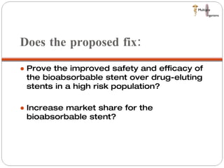 Does the proposed fix:  Prove the improved safety and efficacy of the bioabsorbable stent over drug-eluting stents in a high risk population? Increase market share for the bioabsorbable stent?  