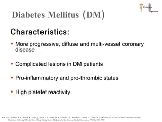 Diabetes Mellitus (DM)  Characteristics:  More progressive, diffuse and multi-vessel coronary disease  Complicated lesions in DM patients Pro-inflammatory and pro-thrombic states High platelet reactivity  Win, H. K., Caldera, A. E., Maresh, K., Lopez, J., Rihal, C. S., Parikh, M. A., Granada, J. F., Marulkar, S., Nassif, D., Cohen, D. J. & Kleiman, N. S. (2007). Clinical Outcomes and Stent Thrombosis Following Off-Label Use of Drug-Eluting Stents.  The Journal of the American Medical Association,  297(18), 2001-2009.  