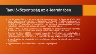 Tanulóközpontúság az e-learningben
• Lea és Mtsai (2003) - az aktív tanulás hangsúlyozása, a fogalmak között lévő
mély összefüggések egyéni felismerése, a tanuló felelősségtudatának és
megbízhatóságának serkentése (önálló tanulás), a tanuló autonómiájának
biztosítása a tanulásban, a tanár-diák kapcsolatának bensőségesebb viszonya
(kölcsönös tisztelet), az oktatás és tanulás visszaható jellege
• Gibbs (1995) - a diák kurzuson kívüli tapasztalata (extra-curriculáris tanulás),
kompetenciákra épülő oktatás, kompromisszumokra épülő kapcsolat
• Brandes és Ginnis (1986) - a tanuló maximális felelőssége, az involválódás, a
tanulók közötti kapcsolat egyenrangúsága, a tanár elsősorban mentor
(másodsorban: információforrás), a tanulási élmény énképformáló hatása
• a kulcsfogalom az integráció, melynek központjában a tanuló áll, nem pedig az
intézmény
• egyéni tanrend és időbeosztás az Internet segítségével
 
