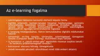 Az e-learning fogalma
• számítógépes hálózaton keresztül elérhető képzési forma
• legfőbb jellemzői: tanítási-tanulási folyamat hatékonysága; optimális
ismeretátadás; különböző tanulási módszerek ötvözése; tananyag –
tanulói forrás – tanulói kommunikáció – interaktív számítógépes
oktatószoftver egységes keretrendszerbe foglalása
• a tananyag feldolgozásához, illetve bemutatásához digitális médiumokat
használ
• szinonimái: on-line tanulás; távtanulás; számítógéppel támogatott
tanulás (Computer Based Training); multimédia alapú tanulás
• új kontextus: a „tanuló ember-gép” együttélés viszonya (sajátos tanuló -
, és hatékony problémamegoldó rendszer)
• kulcsszavai: alacsony költség; tömegoktatás
• (minél kevesebb pénzbeli ráfordítással minél több embert oktatni)
 