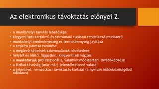 Az elektronikus távoktatás előnyei 2.
• a munkahelyi tanulás lehetősége
• kiegyenlített tartalmú és színvonalú tudással rendelkező munkaerő
• munkahelyi eredményesség és termelékenység javítása
• a képzési paletta bővülése
• a meglévő képzések színvonalának növekedése
• helytől és időtől független, kiegyenlített képzés
• a munkatársak professzionális, valamint módszertani továbbképzése
• a fizikai távolság (már-már) jelentéktelenné válása
• a jelenlévő, nemzetközi távoktatás korlátai (a nyelvek különbözőségéből
adódóan)
 