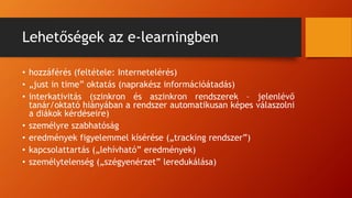 Lehetőségek az e-learningben
• hozzáférés (feltétele: Internetelérés)
• „just in time” oktatás (naprakész információátadás)
• interkativitás (szinkron és aszinkron rendszerek – jelenlévő
tanár/oktató hiányában a rendszer automatikusan képes válaszolni
a diákok kérdéseire)
• személyre szabhatóság
• eredmények figyelemmel kísérése („tracking rendszer”)
• kapcsolattartás („lehívható” eredmények)
• személytelenség („szégyenérzet” leredukálása)
 