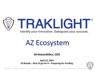 "TRAKLIGHT", "ID YOUR IP", "IP VAULT", and "IP CLOUD" are registered trademarks of The PIP Vault, LLC. © MMXIII The PIP Vault, LLC. All Rights Reserved.
Jill HowardAllen, COO
April 12, 2014
85 Broads – How To go For It – Preparing For Funding
AZ Ecosystem
 
