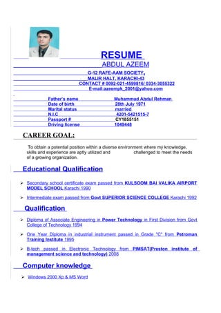 RESUME
                                       ABDUL AZEEM
                                 G-12 RAFE-AAM SOCIETY,
                                MALIR HALT, KARACHI-43
                             CONTACT # 0092-021-4599816/ 0334-3055322
                                E-mail:azeempk_2001@yahoo.com

             Father’s name                    Muhammad Abdul Rehman
             Date of birth                    28th July 1971
             Marital status                   married
             N.I.C                             4201-5421515-7
             Passport #                       CY1855151
             Driving license                  1049448

 CAREER GOAL:
   To obtain a potential position within a diverse environment where my knowledge,
   skills and experience are aptly utilized and           challenged to meet the needs
   of a growing organization.

 Educational Qualification
 Secondary school certificate exam passed from KULSOOM BAI VALIKA AIRPORT
  MODEL SCHOOL Karachi 1990

 Intermediate exam passed from Govt SUPERIOR SCIENCE COLLEGE Karachi 1992

  Qualification
 Diploma of Associate Engineering in Power Technology in First Division from Govt
  College of Technology 1994

 One Year Diploma in industrial instrument passed in Grade "C" from Petroman
  Training Institute 1995

 B-tech passed in Electronic Technology from PIMSAT(Preston institute of
  management science and technology) 2008

 Computer knowledge
 Windows 2000 Xp & MS Word
 