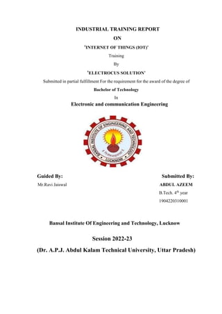 INDUSTRIAL TRAINING REPORT
ON
‘INTERNET OF THINGS (IOT)’
Training
By
‘ELECTROCUS SOLUTION’
Submitted in partial fulfillment For the requirement for the award of the degree of
Bachelor of Technology
In
Electronic and communication Engineering
Guided By: Submitted By:
Mr.Ravi Jaiswal ABDUL AZEEM
B.Tech. 4th
year
1904220310001
Bansal Institute Of Engineering and Technology, Lucknow
Session 2022-23
(Dr. A.P.J. Abdul Kalam Technical University, Uttar Pradesh)
 
