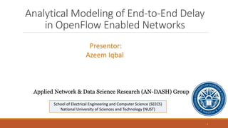 Analytical Modeling of End-to-End Delay
in OpenFlow Enabled Networks
Presentor:
Azeem Iqbal
School of Electrical Engineering and Computer Science (SEECS)
National University of Sciences and Technology (NUST)
Applied Network & Data Science Research (AN-DASH) Group
1
 