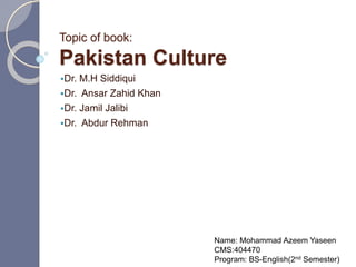 Topic of book:
Pakistan Culture
Dr. M.H Siddiqui
Dr. Ansar Zahid Khan
Dr. Jamil Jalibi
Dr. Abdur Rehman
Name: Mohammad Azeem Yaseen
CMS:404470
Program: BS-English(2nd Semester)
 