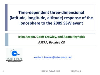 Time-dependent three-dimensional
(latitude, longitude, altitude) response of the
ionosphere to the 2009 SSW event
Irfan Azeem, Geoff Crowley, and Adam Reynolds

ASTRA, Boulder, CO

contact: iazeem@astraspace.net

1

SA21C, Fall AG 2013

12/16/2013

 