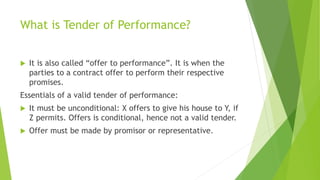What is Tender of Performance?
 It is also called “offer to performance”. It is when the
parties to a contract offer to perform their respective
promises.
Essentials of a valid tender of performance:
 It must be unconditional: X offers to give his house to Y, if
Z permits. Offers is conditional, hence not a valid tender.
 Offer must be made by promisor or representative.
 