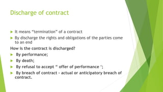 Discharge of contract
 It means “termination” of a contract
 By discharge the rights and obligations of the parties come
to an end
How is the contract is discharged?
 By performance;
 By death;
 By refusal to accept “ offer of performance ‘;
 By breach of contract – actual or anticipatory breach of
contract.
 