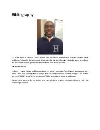 Bibliography
Dr. Azeez Abiodun, MD is a Medical Doctor who has always performed his duty to cure the health
problems of others for the betterment of humanity. He has played a major role in the world of medicine
and has contributed a huge amount of innovations in the medicine world.
Life and Education
He born in Lagos, Nigeria and has completed his primary education from Herbert Macaulay primary
school. After that, he completed his college from St. Finbarr’s which is situated in Lagos. After that he
went to UNILORIN of Jos for the completion of higher education in medicine and botany.
Further, after some while, he worked as a medical officer in Windhoek Central Hospital, with the
Namibian government.
 