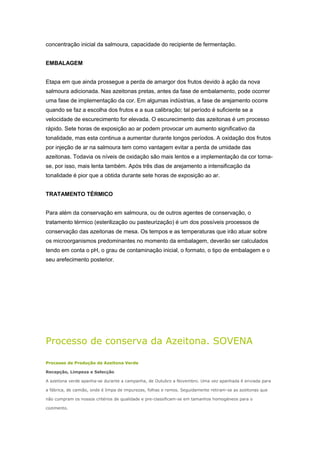 concentração inicial da salmoura, capacidade do recipiente de fermentação.
EMBALAGEM
Etapa em que ainda prossegue a perda de amargor dos frutos devido à ação da nova
salmoura adicionada. Nas azeitonas pretas, antes da fase de embalamento, pode ocorrer
uma fase de implementação da cor. Em algumas indústrias, a fase de arejamento ocorre
quando se faz a escolha dos frutos e a sua calibração; tal período é suficiente se a
velocidade de escurecimento for elevada. O escurecimento das azeitonas é um processo
rápido. Sete horas de exposição ao ar podem provocar um aumento significativo da
tonalidade, mas esta continua a aumentar durante longos períodos. A oxidação dos frutos
por injeção de ar na salmoura tem como vantagem evitar a perda de umidade das
azeitonas. Todavia os níveis de oxidação são mais lentos e a implementação da cor torna-
se, por isso, mais lenta também. Após três dias de arejamento a intensificação da
tonalidade é pior que a obtida durante sete horas de exposição ao ar.
TRATAMENTO TÉRMICO
Para além da conservação em salmoura, ou de outros agentes de conservação, o
tratamento térmico (esterilização ou pasteurização) é um dos possíveis processos de
conservação das azeitonas de mesa. Os tempos e as temperaturas que irão atuar sobre
os microorganismos predominantes no momento da embalagem, deverão ser calculados
tendo em conta o pH, o grau de contaminação inicial, o formato, o tipo de embalagem e o
seu arefecimento posterior.
Processo de conserva da Azeitona. SOVENA
Processo de Produção da Azeitona Verde
Recepção, Limpeza e Selecção
A azeitona verde apanha-se durante a campanha, de Outubro a Novembro. Uma vez apanhada é enviada para
a fábrica, de camião, onde é limpa de impurezas, folhas e ramos. Seguidamente retiram-se as azeitonas que
não cumpram os nossos critérios de qualidade e pre-classificam-se em tamanhos homogéneos para o
cozimento.
 
