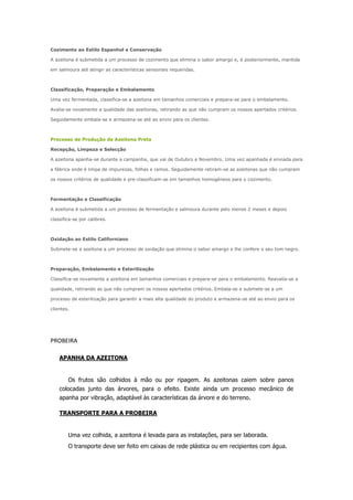 Cozimento ao Estilo Espanhol e Conservação
A azeitona é submetida a um processo de cozimento que elimina o sabor amargo e, é posteriormente, mantida
em salmoura até atingir as características sensoriais requeridas.
Classificação, Preparação e Embalamento
Uma vez fermentada, classifica-se a azeitona em tamanhos comerciais e prepara-se para o embalamento.
Avalia-se novamente a qualidade das azeitonas, retirando as que não cumpram os nossos apertados critérios.
Seguidamente embala-se e armazena-se até ao envio para os clientes.
Processo de Produção da Azeitona Preta
Recepção, Limpeza e Selecção
A azeitona apanha-se durante a campanha, que vai de Outubro a Novembro. Uma vez apanhada é enviada para
a fábrica onde é limpa de impurezas, folhas e ramos. Seguidamente retiram-se as azeitonas que não cumpram
os nossos critérios de qualidade e pre-classificam-se em tamanhos homogéneos para o cozimento.
Fermentação e Classificação
A azeitona é submetida a um processo de fermentação e salmoura durante pelo menos 2 meses e depois
classifica-se por calibres.
Oxidação ao Estilo Californiano
Submete-se a azeitona a um processo de oxidação que elimina o sabor amargo e lhe confere o seu tom negro.
Preparação, Embalamento e Esterilização
Classifica-se novamente a azeitona em tamanhos comerciais e prepara-se para o embalamento. Reavalia-se a
qualidade, retirando as que não cumpram os nossos apertados critérios. Embala-se e submete-se a um
processo de esterilização para garantir a mais alta qualidade do produto e armazena-se até ao envio para os
clientes.
PROBEIRA
APANHA DA AZEITONA
Os frutos são colhidos à mão ou por ripagem. As azeitonas caiem sobre panos
colocadas junto das árvores, para o efeito. Existe ainda um processo mecânico de
apanha por vibração, adaptável às características da árvore e do terreno.
TRANSPORTE PARA A PROBEIRA
Uma vez colhida, a azeitona é levada para as instalações, para ser laborada.
O transporte deve ser feito em caixas de rede plástica ou em recipientes com água.
 