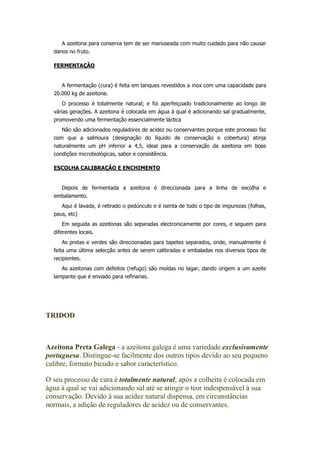 A azeitona para conserva tem de ser manuseada com muito cuidado para não causar
danos no fruto.
FERMENTAÇÃO
A fermentação (cura) é feita em tanques revestidos a inox com uma capacidade para
20.000 kg de azeitona.
O processo é totalmente natural; e foi aperfeiçoado tradicionalmente ao longo de
várias gerações. A azeitona é colocada em água à qual é adicionando sal gradualmente,
promovendo uma fermentação essencialmente láctica
Não são adicionados reguladores de acidez ou conservantes porque este processo faz
com que a salmoura (designação do líquido de conservação e cobertura) atinja
naturalmente um pH inferior a 4,5, ideal para a conservação da azeitona em boas
condições microbiológicas, sabor e consistência.
ESCOLHA CALIBRAÇÃO E ENCHIMENTO
Depois de fermentada a azeitona é direccionada para a linha de escolha e
embalamento.
Aqui é lavada, é retirado o pedúnculo e é isenta de todo o tipo de impurezas (folhas,
paus, etc)
Em seguida as azeitonas são separadas electronicamente por cores, e seguem para
diferentes locais.
As pretas e verdes são direccionadas para tapetes separados, onde, manualmente é
feita uma última selecção antes de serem calibradas e embaladas nos diversos tipos de
recipientes.
As azeitonas com defeitos (refugo) são moídas no lagar, dando origem a um azeite
lampante que é enviado para refinarias.
TRIDOD
Azeitona Preta Galega - a azeitona galega é uma variedade exclusivamente
portuguesa. Distingue-se facilmente dos outros tipos devido ao seu pequeno
calibre, formato bicudo e sabor característico.
O seu processo de cura é totalmente natural; após a colheita é colocada em
água à qual se vai adicionando sal até se atingir o teor indespensável à sua
conservação. Devido à sua acidez natural dispensa, em circunstâncias
normais, a adição de reguladores de acidez ou de conservantes.
 