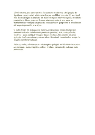 Efectivamente, esta característica faz com que a salmoura (designação do
líquido de conservação) atinja naturalmente um PH de cerca de 3,5 a 4, ideal
para a conservação da azeitona em boas condições microbiológicas, de sabor e
consistência. O seu processo de cura totalmente natural leva a que se
mantenham as variações originais na sua coloração, que podem ir do castanho
até ao preto passando pelo sépia.
O facto de ser, em esmagadora maioria, originária de olivais tradicionais
(normalmente não tratados com produtos químicos), tem consequências
positivas - estar isenta de resíduos destes produtos. No entanto, em anos
agrícolas desfavoráveis do ponto de vista climático é vulnerável ao ataque de
insectos (azeitona bichada).
Pode-se, assim, afirmar que a azeitona preta galega é perfeitamente adequada
aos mercados mais exigentes, onde os produtos naturais são cada vez mais
procurados.
 