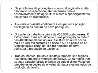  Os problemas de produção e comercialização do azeite,
não tendo desaparecido, atenuaram-se com o
desenvolvimento da agricultura e com o aperfeiçoamento
dos canais de distribuição.
 A oliveira e o azeite continuam a ocupar uma posição
privilegiada na cultura do povo português.
 O azeite dá trabalho a cerca de 400.000 portugueses. O
esforço traduz-se actualmente numa produção da ordem
das 40.000 toneladas anuais. A cultura do olival ocupa
mais de 340 mil hectares de norte a sul do país e só no
Alentejo existe cerca de 155 mil hectares de terra
dedicada à produção de azeitona.
 Trás-os-Montes, Beiras e Ribatejo também são regiões
que possuem áreas menores de cultivo. Cada região tem
as suas características próprias de solo e clima, variando
também as espécies de oliveira plantada e os métodos de
produção de azeite.
 
