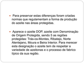  Para preservar estas diferenças foram criadas
normas que regulamentam a forma de produção
do azeite nas áreas protegidas.
 Aparece o azeite DOP, azeite com Denominação
de Origem Protegida, sendo 5 as regiões
protegidas: Trás-os-Montes, Ribatejo, Norte
Alentejano, Moura e Beira Interior. Para merecer
esta designação o azeite tem de respeitar a
variedade de azeitonas e o processo de fabrico
típico da sua região.
 