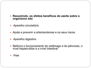 Resumindo, os efeitos benéficos do azeite sobre o
organismo são:
 Aparelho circulatório
 Ajuda a prevenir a arteriosclerose e os seus riscos
 Aparelho digestivo
 Melhora o funcionamento do estômago e do pâncreas, o
nível hepato-biliar e o nível intestinal
 Pele
 
