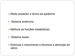  Efeito protector e tónico da epiderme
 Sistema endócrino
 Melhora as funções metabólicas
 Sistema ósseo
 Estimula o crescimento e favorece a absorção do
cálcio
 