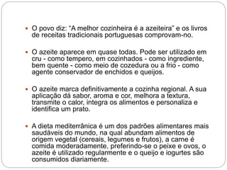 O povo diz: “A melhor cozinheira é a azeiteira” e os livros
de receitas tradicionais portuguesas comprovam-no.
 O azeite aparece em quase todas. Pode ser utilizado em
cru - como tempero, em cozinhados - como ingrediente,
bem quente - como meio de cozedura ou a frio - como
agente conservador de enchidos e queijos.
 O azeite marca definitivamente a cozinha regional. A sua
aplicação dá sabor, aroma e cor, melhora a textura,
transmite o calor, integra os alimentos e personaliza e
identifica um prato.
 A dieta mediterrânica é um dos padrões alimentares mais
saudáveis do mundo, na qual abundam alimentos de
origem vegetal (cereais, legumes e frutos), a carne é
comida moderadamente, preferindo-se o peixe e ovos, o
azeite é utilizado regularmente e o queijo e iogurtes são
consumidos diariamente.
 