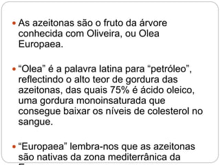  As azeitonas são o fruto da árvore
conhecida com Oliveira, ou Olea
Europaea.
 “Olea” é a palavra latina para “petróleo”,
reflectindo o alto teor de gordura das
azeitonas, das quais 75% é ácido oleico,
uma gordura monoinsaturada que
consegue baixar os níveis de colesterol no
sangue.
 “Europaea” lembra-nos que as azeitonas
são nativas da zona mediterrânica da
 