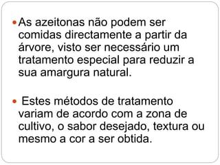 As azeitonas não podem ser
comidas directamente a partir da
árvore, visto ser necessário um
tratamento especial para reduzir a
sua amargura natural.
 Estes métodos de tratamento
variam de acordo com a zona de
cultivo, o sabor desejado, textura ou
mesmo a cor a ser obtida.
 