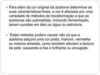  Para além da cor original da azeitona determinar as
suas características finais, a cor é afectada por uma
variedade de métodos de transformação a que as
azeitonas são submetidas, incluindo fermentação,
serem curadas em óleo ou água ou salmoura.
 Estes métodos podem causar não só que a
azeitona adquira uma cor preta, marrom, vermelha
ou mesmo amarela, como também afectam a textura
da pele, causando-a lisa e brilhante ou enrugada.
 