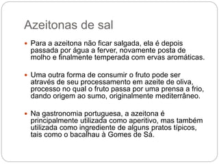 Azeitonas de sal
 Para a azeitona não ficar salgada, ela é depois
passada por água a ferver, novamente posta de
molho e finalmente temperada com ervas aromáticas.
 Uma outra forma de consumir o fruto pode ser
através de seu processamento em azeite de oliva,
processo no qual o fruto passa por uma prensa a frio,
dando origem ao sumo, originalmente mediterrâneo.
 Na gastronomia portuguesa, a azeitona é
principalmente utilizada como aperitivo, mas também
utilizada como ingrediente de alguns pratos típicos,
tais como o bacalhau à Gomes de Sá.
 