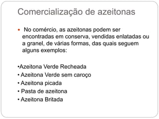 Comercialização de azeitonas
 No comércio, as azeitonas podem ser
encontradas em conserva, vendidas enlatadas ou
a granel, de várias formas, das quais seguem
alguns exemplos:
•Azeitona Verde Recheada
• Azeitona Verde sem caroço
• Azeitona picada
• Pasta de azeitona
• Azeitona Britada
 