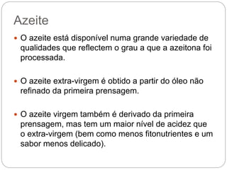Azeite
 O azeite está disponível numa grande variedade de
qualidades que reflectem o grau a que a azeitona foi
processada.
 O azeite extra-virgem é obtido a partir do óleo não
refinado da primeira prensagem.
 O azeite virgem também é derivado da primeira
prensagem, mas tem um maior nível de acidez que
o extra-virgem (bem como menos fitonutrientes e um
sabor menos delicado).
 