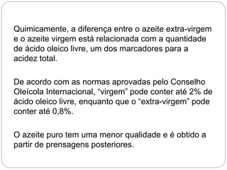 Quimicamente, a diferença entre o azeite extra-virgem
e o azeite virgem está relacionada com a quantidade
de ácido oleico livre, um dos marcadores para a
acidez total.
De acordo com as normas aprovadas pelo Conselho
Oleícola Internacional, “virgem” pode conter até 2% de
ácido oleico livre, enquanto que o “extra-virgem” pode
conter até 0,8%.
O azeite puro tem uma menor qualidade e é obtido a
partir de prensagens posteriores.
 