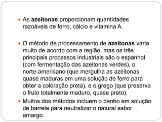  As azeitonas proporcionam quantidades
razoáveis de ferro, cálcio e vitamina A.
 O método de processamento de azeitonas varia
muito de acordo com a região, mas os três
principais processos industriais são o espanhol
(com fermentação das azeitonas verdes), o
norte-americano (que mergulha as azeitonas
quase maduras em uma solução de ferro para
obter a coloração preta), e o grego (que preserva
o fruto totalmente maduro, quase preto).
 Muitos dos métodos incluem o banho em solução
de barrela para neutralizar o natural sabor
amargo.
 