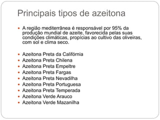 Principais tipos de azeitona
 A região mediterrânea é responsável por 95% da
produção mundial de azeite, favorecida pelas suas
condições climáticas, propícias ao cultivo das oliveiras,
com sol e clima seco.
 Azeitona Preta da Califórnia
 Azeitona Preta Chilena
 Azeitona Preta Empeltre
 Azeitona Preta Fargas
 Azeitona Preta Nevadilha
 Azeitona Preta Portuguesa
 Azeitona Preta Temperada
 Azeitona Verde Arauco
 Azeitona Verde Mazanilha
 
