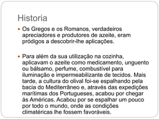 Historia
 Os Gregos e os Romanos, verdadeiros
apreciadores e produtores de azeite, eram
pródigos a descobrir-lhe aplicações.
 Para além da sua utilização na cozinha,
aplicavam o azeite como medicamento, unguento
ou bálsamo, perfume, combustível para
iluminação e impermeabilizante de tecidos. Mais
tarde, a cultura do olival foi-se espalhando pela
bacia do Mediterrâneo e, através das expedições
marítimas dos Portugueses, acabou por chegar
às Américas. Acabou por se espalhar um pouco
por todo o mundo, onde as condições
climatéricas lhe fossem favoráveis.
 