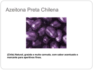 Azeitona Preta Chilena
(Chile) Natural, graúda e muito carnuda, com sabor acentuado e
marcante para aperitivos finos.
 