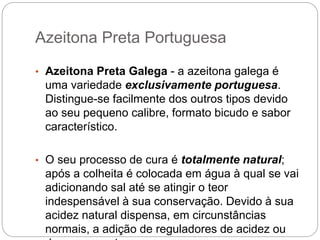 Azeitona Preta Portuguesa
• Azeitona Preta Galega - a azeitona galega é
uma variedade exclusivamente portuguesa.
Distingue-se facilmente dos outros tipos devido
ao seu pequeno calibre, formato bicudo e sabor
característico.
• O seu processo de cura é totalmente natural;
após a colheita é colocada em água à qual se vai
adicionando sal até se atingir o teor
indespensável à sua conservação. Devido à sua
acidez natural dispensa, em circunstâncias
normais, a adição de reguladores de acidez ou
 