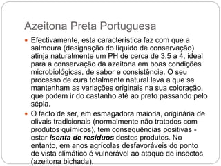 Azeitona Preta Portuguesa
 Efectivamente, esta característica faz com que a
salmoura (designação do líquido de conservação)
atinja naturalmente um PH de cerca de 3,5 a 4, ideal
para a conservação da azeitona em boas condições
microbiológicas, de sabor e consistência. O seu
processo de cura totalmente natural leva a que se
mantenham as variações originais na sua coloração,
que podem ir do castanho até ao preto passando pelo
sépia.
 O facto de ser, em esmagadora maioria, originária de
olivais tradicionais (normalmente não tratados com
produtos químicos), tem consequências positivas -
estar isenta de resíduos destes produtos. No
entanto, em anos agrícolas desfavoráveis do ponto
de vista climático é vulnerável ao ataque de insectos
(azeitona bichada).
 