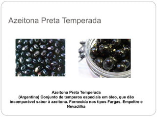 Azeitona Preta Temperada
Azeitona Preta Temperada
(Argentina) Conjunto de temperos especiais em óleo, que dão
incomparável sabor à azeitona. Fornecida nos tipos Fargas, Empeltre e
Nevadilha
 
